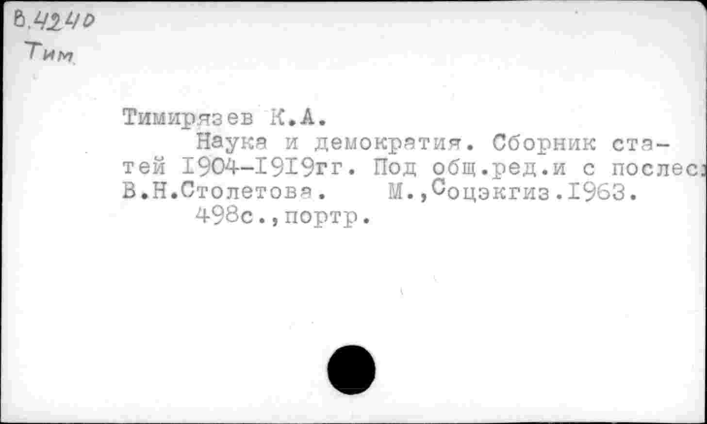 ﻿Т и м
Тимирязев К.А.
Наука и демократия. Сборник статей 1904-1919гг. Под общ.ред.и с поел В.Н.Столетова. М.,Соцэкгиз.1963.
498с.,портр.